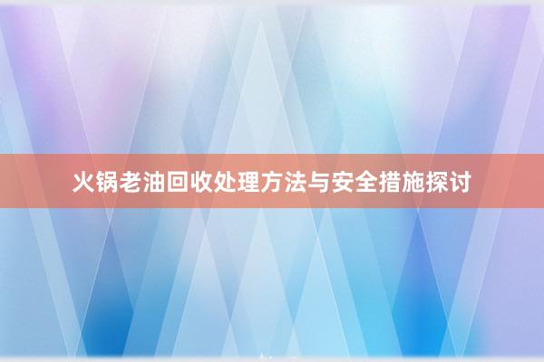 火锅老油回收处理方法与安全措施探讨